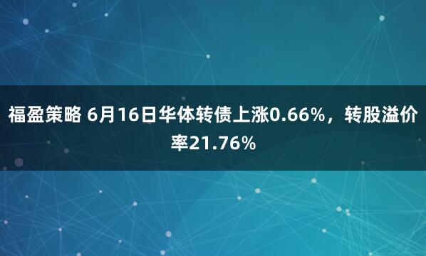福盈策略 6月16日华体转债上涨0.66%，转股溢价率21.76%