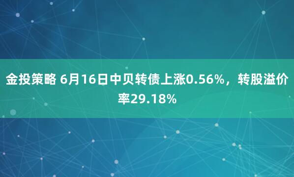 金投策略 6月16日中贝转债上涨0.56%，转股溢价率29.18%