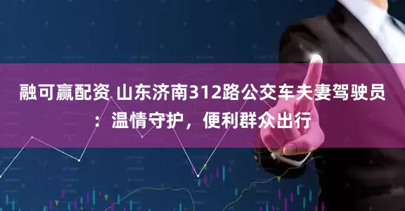 融可赢配资 山东济南312路公交车夫妻驾驶员：温情守护，便利群众出行