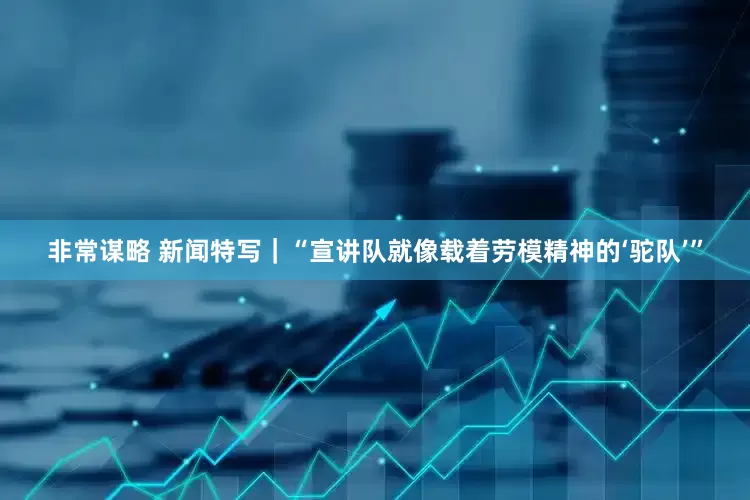 非常谋略 新闻特写｜“宣讲队就像载着劳模精神的‘驼队’”