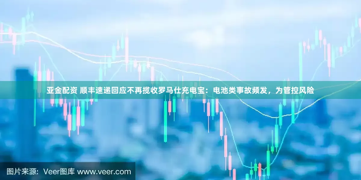 亚金配资 顺丰速递回应不再揽收罗马仕充电宝：电池类事故频发，为管控风险