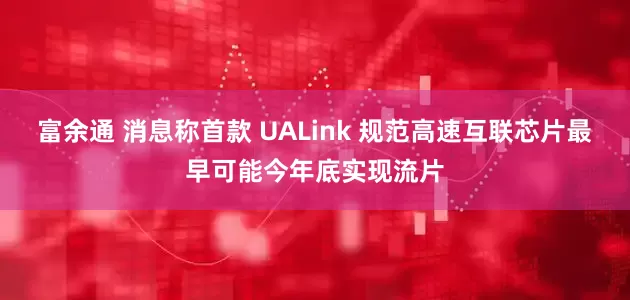 富余通 消息称首款 UALink 规范高速互联芯片最早可能今年底实现流片