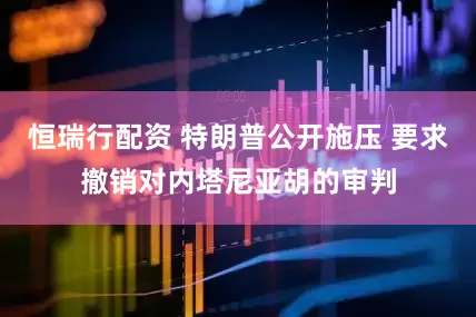 恒瑞行配资 特朗普公开施压 要求撤销对内塔尼亚胡的审判