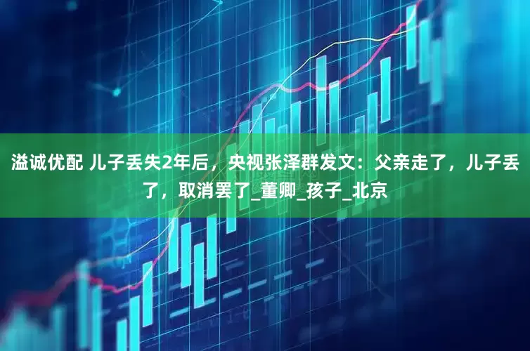 溢诚优配 儿子丢失2年后，央视张泽群发文：父亲走了，儿子丢了，取消罢了_董卿_孩子_北京