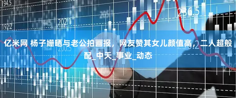 亿米网 杨子姗晒与老公拍画报，网友赞其女儿颜值高，二人超般配_中天_事业_动态
