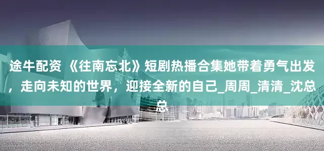 途牛配资 《往南忘北》短剧热播合集她带着勇气出发，走向未知的世界，迎接全新的自己_周周_清清_沈总