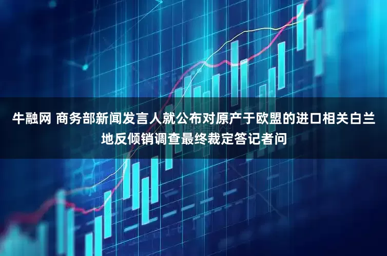 牛融网 商务部新闻发言人就公布对原产于欧盟的进口相关白兰地反倾销调查最终裁定答记者问