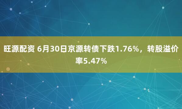 旺源配资 6月30日京源转债下跌1.76%，转股溢价率5.47%