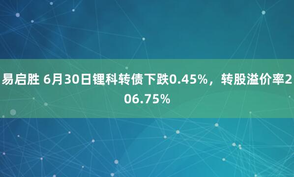 易启胜 6月30日锂科转债下跌0.45%，转股溢价率206.75%