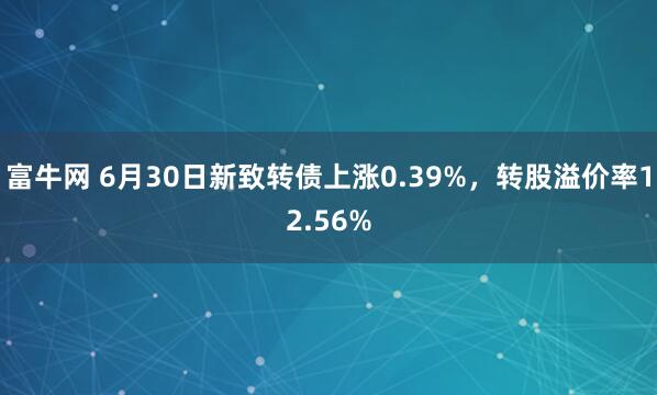 富牛网 6月30日新致转债上涨0.39%，转股溢价率12.56%
