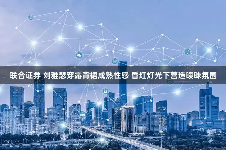 联合证券 刘雅瑟穿露背裙成熟性感 昏红灯光下营造暧昧氛围