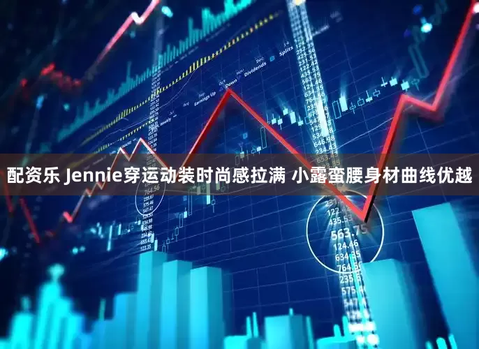 配资乐 Jennie穿运动装时尚感拉满 小露蛮腰身材曲线优越