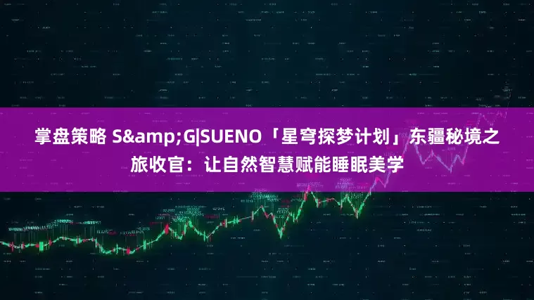 掌盘策略 S&G|SUENO「星穹探梦计划」东疆秘境之旅收官：让自然智慧赋能睡眠美学