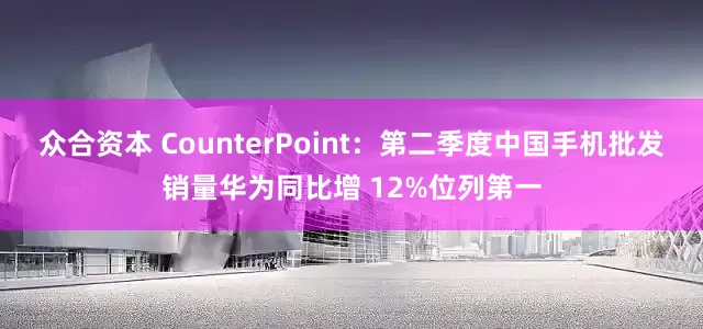 众合资本 CounterPoint：第二季度中国手机批发销量华为同比增 12%位列第一