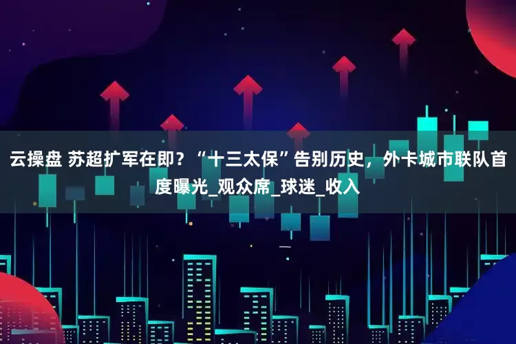 云操盘 苏超扩军在即？“十三太保”告别历史，外卡城市联队首度曝光_观众席_球迷_收入