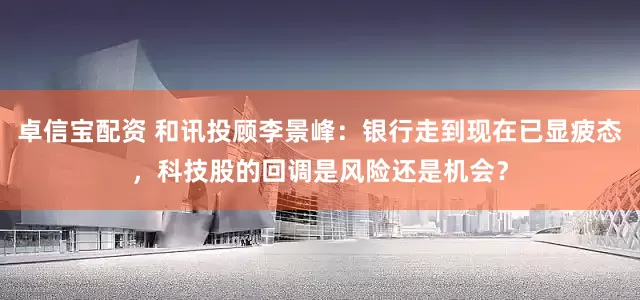 卓信宝配资 和讯投顾李景峰：银行走到现在已显疲态，科技股的回调是风险还是机会？