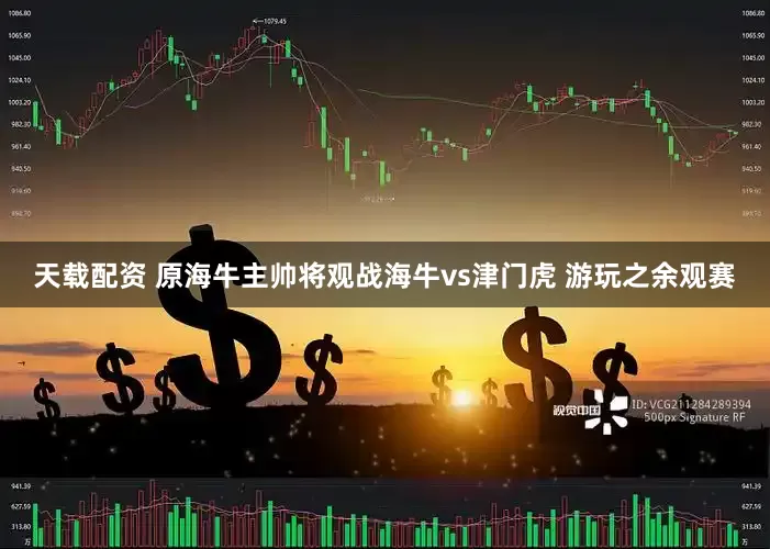 天载配资 原海牛主帅将观战海牛vs津门虎 游玩之余观赛