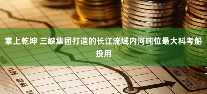 掌上乾坤 三峡集团打造的长江流域内河吨位最大科考船投用