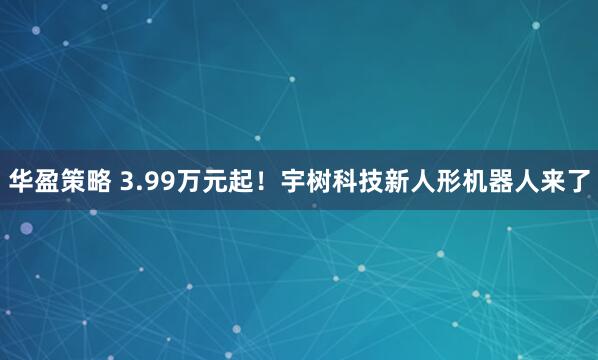 华盈策略 3.99万元起！宇树科技新人形机器人来了