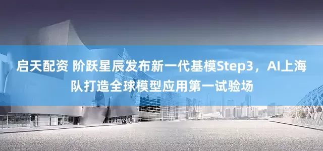 启天配资 阶跃星辰发布新一代基模Step3，AI上海队打造全球模型应用第一试验场