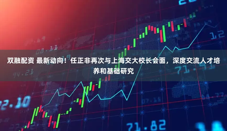 双融配资 最新动向！任正非再次与上海交大校长会面，深度交流人才培养和基础研究