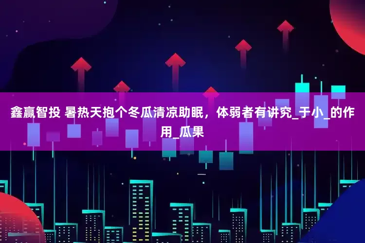 鑫赢智投 暑热天抱个冬瓜清凉助眠，体弱者有讲究_于小_的作用_瓜果