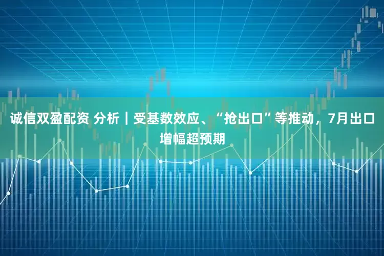 诚信双盈配资 分析｜受基数效应、“抢出口”等推动，7月出口增幅超预期