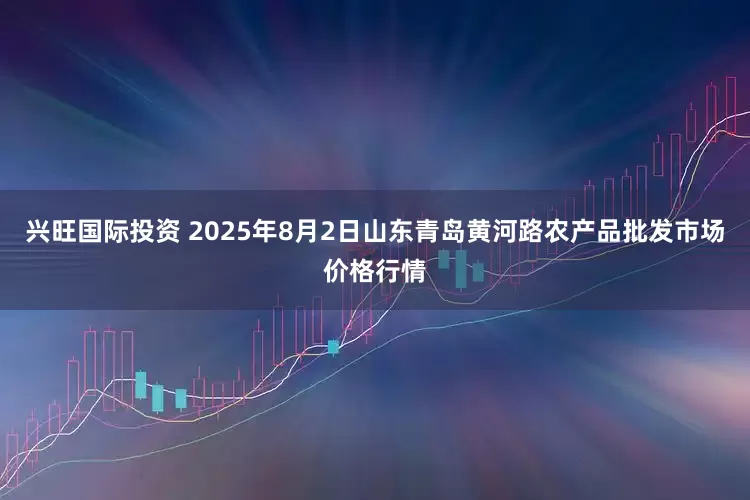 兴旺国际投资 2025年8月2日山东青岛黄河路农产品批发市场价格行情