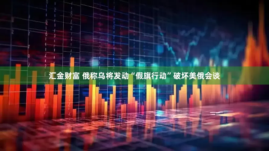 汇金财富 俄称乌将发动“假旗行动”破坏美俄会谈