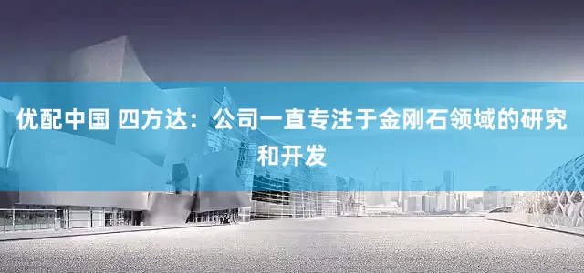 优配中国 四方达：公司一直专注于金刚石领域的研究和开发