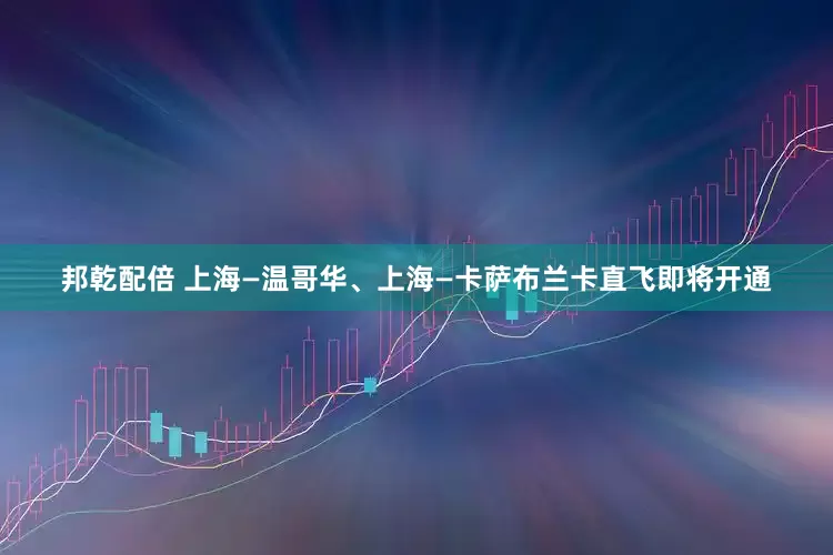 邦乾配倍 上海—温哥华、上海—卡萨布兰卡直飞即将开通