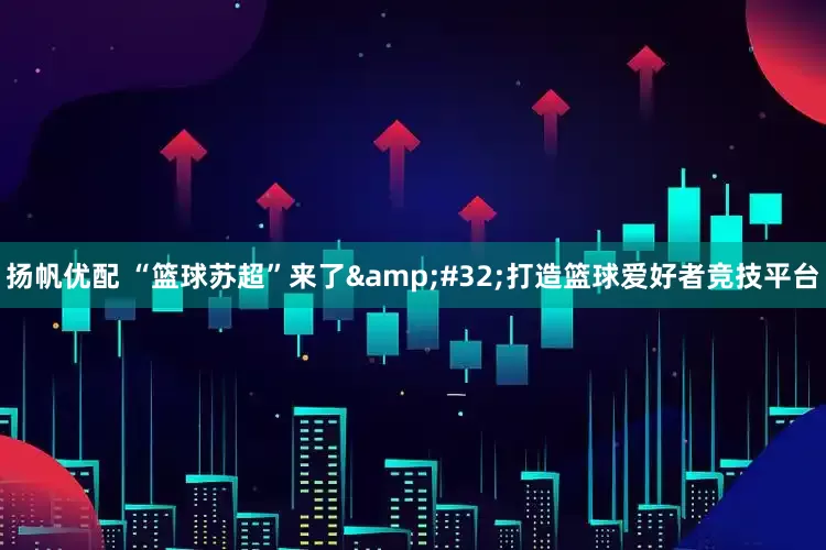 扬帆优配 “篮球苏超”来了&#32;打造篮球爱好者竞技平台