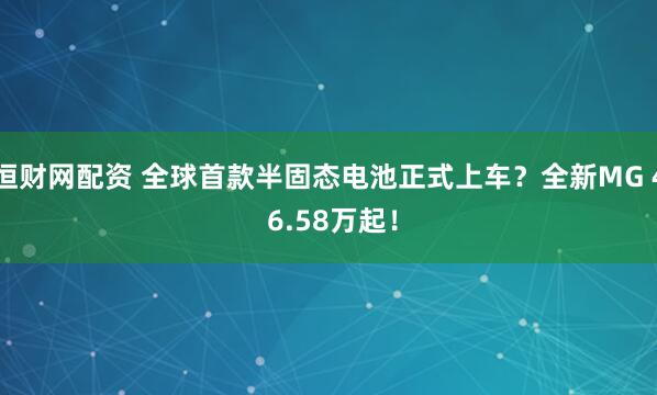恒财网配资 全球首款半固态电池正式上车？全新MG 4 6.58万起！