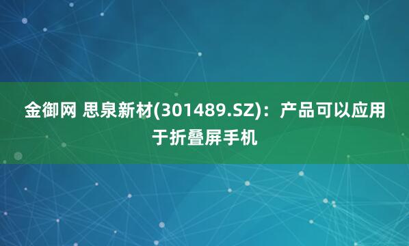 金御网 思泉新材(301489.SZ)：产品可以应用于折叠屏手机