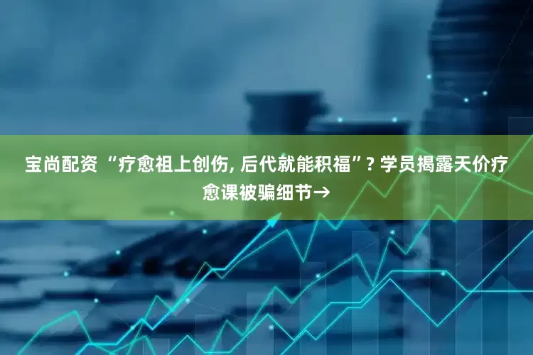 宝尚配资 “疗愈祖上创伤, 后代就能积福”? 学员揭露天价疗愈课被骗细节→