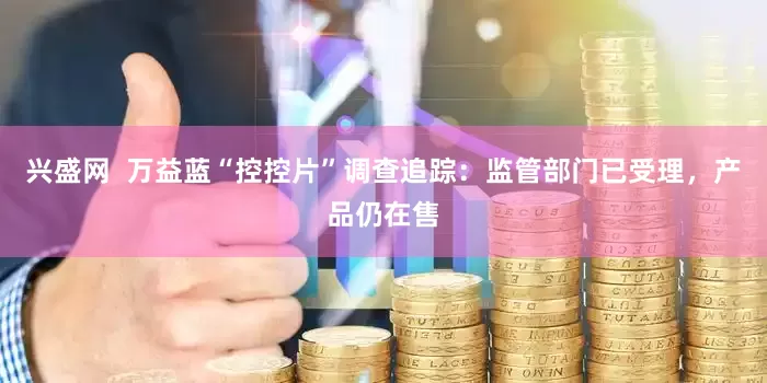 兴盛网  万益蓝“控控片”调查追踪：监管部门已受理，产品仍在售