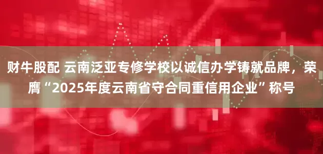 财牛股配 云南泛亚专修学校以诚信办学铸就品牌，荣膺“2025年度云南省守合同重信用企业”称号