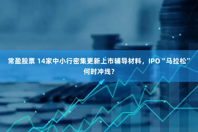 常盈股票 14家中小行密集更新上市辅导材料，IPO“马拉松”何时冲线？