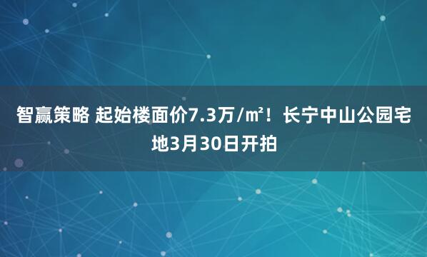智赢策略 起始楼面价7.3万/㎡!长宁中山公园宅地3月30日开拍